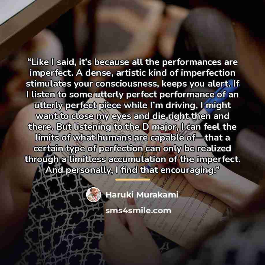 “Like I said, it’s because all the performances are imperfect. A dense, artistic kind of imperfection stimulates your consciousness, keeps you alert. If I listen to some utterly perfect performance of an utterly perfect piece while I’m driving, I might want to close my eyes and die right then and…” quote by Haruki Murakami