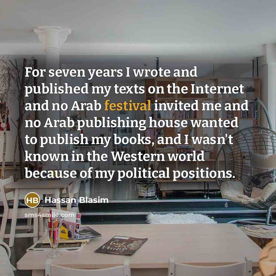 “For seven years I wrote and published my texts on the Internet and no Arab festival invited me and no Arab publishing house wanted to publish my books, and I wasn't known in the Western world because of my political positions.” quote by Hassan Blasim