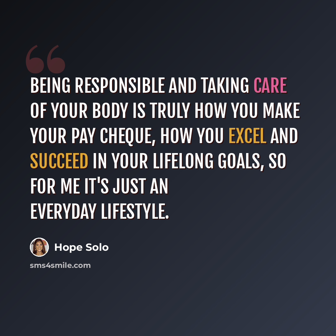 “Being responsible and taking care of your body is truly how you make your pay cheque, how you excel and succeed in your lifelong goals, so for me it's just an everyday lifestyle.” quote by Hope Solo