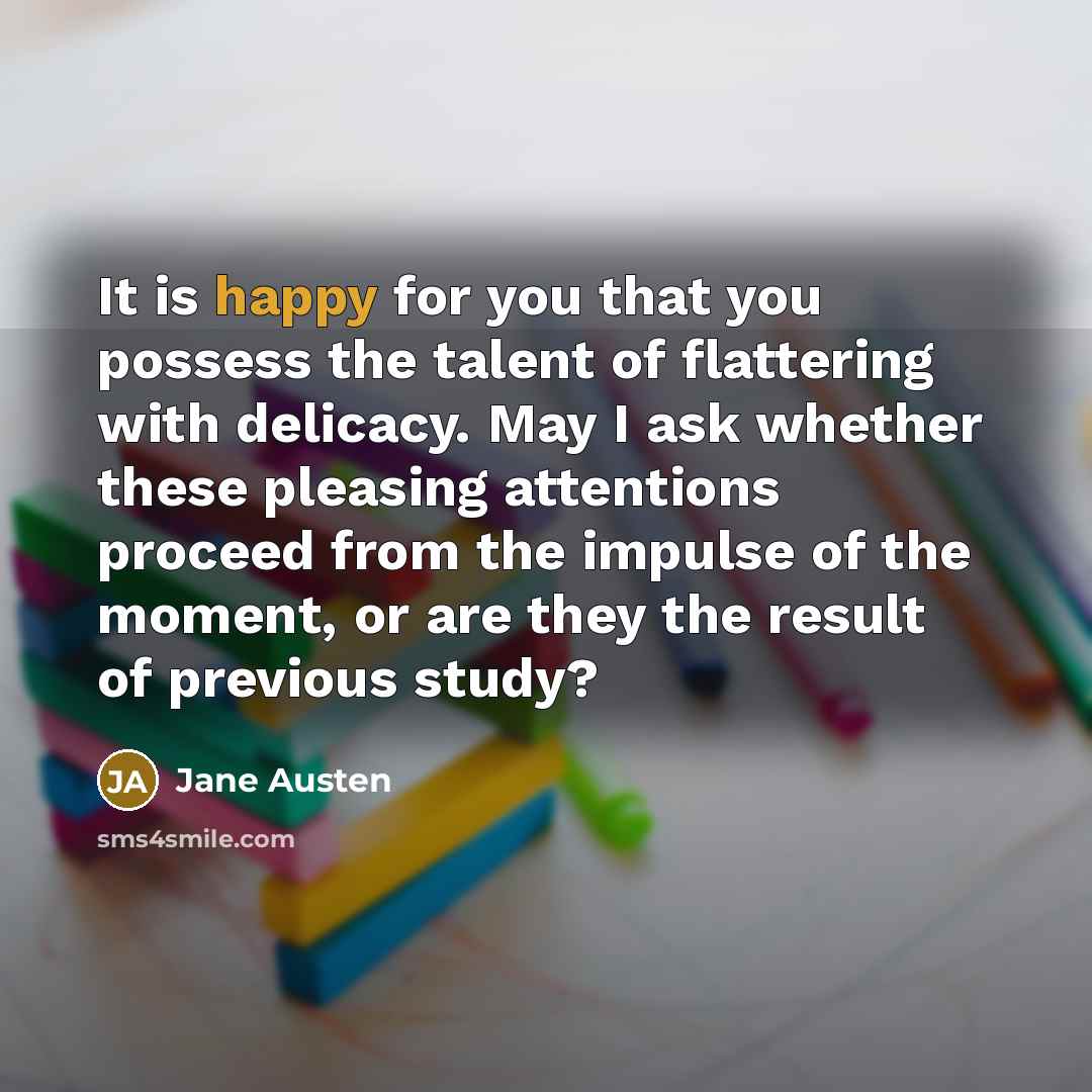 “It is happy for you that you possess the talent of flattering with delicacy. May I ask whether these pleasing attentions proceed from the impulse of the moment, or are they the result of previous study?” quote by Jane Austen