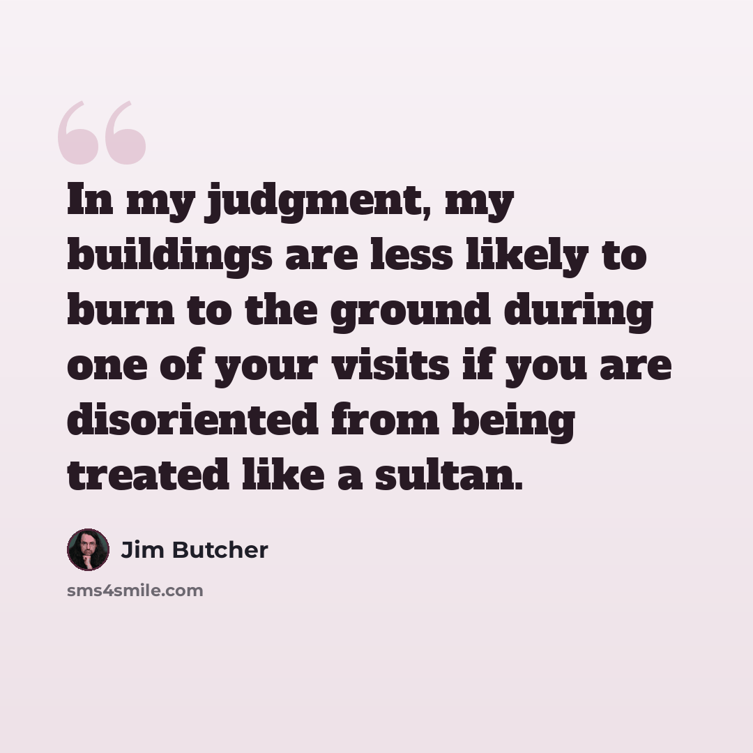 “In my judgment, my buildings are less likely to burn to the ground during one of your visits if you are disoriented from being treated like a sultan.” quote by Jim Butcher