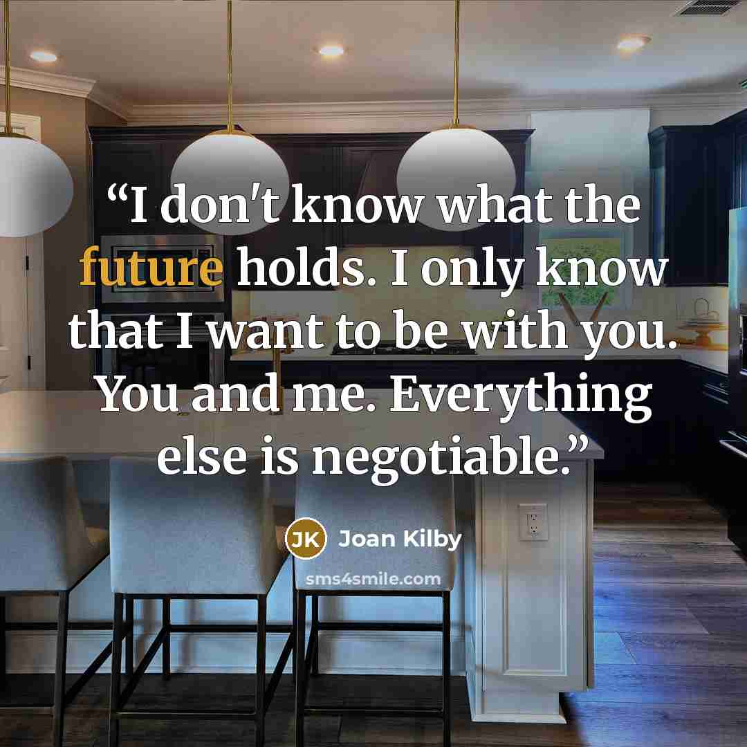“I don't know what the future holds. I only know that I want to be with you. You and me. Everything else is negotiable.” quote by Joan Kilby