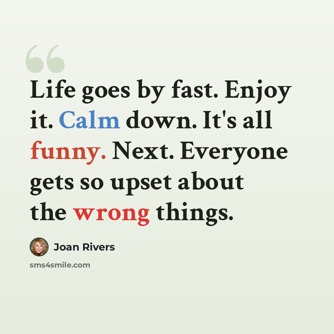 “Life goes by fast. Enjoy it. Calm down. It's all funny. Next. Everyone gets so upset about the wrong things.” quote by Joan Rivers