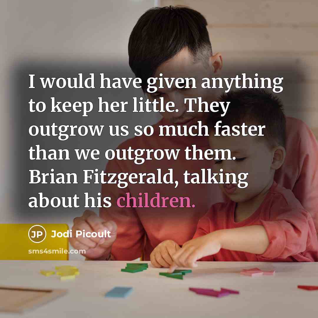 “I would have given anything to keep her little. They outgrow us so much faster than we outgrow them. Brian Fitzgerald, talking about his children.” quote by Jodi Picoult