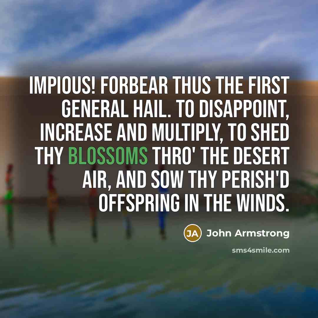 “Impious! forbear thus the first general hail. To disappoint, Increase and multiply, To shed thy blossoms thro' the desert air, And sow thy perish'd offspring in the winds.” quote by John Armstrong