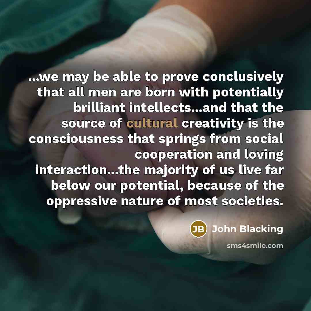 “...we may be able to prove conclusively that all men are born with potentially brilliant intellects...and that the source of cultural creativity is the consciousness that springs from social cooperation and loving interaction...the majority of us live far below our potential, because of the…” quote by John Blacking