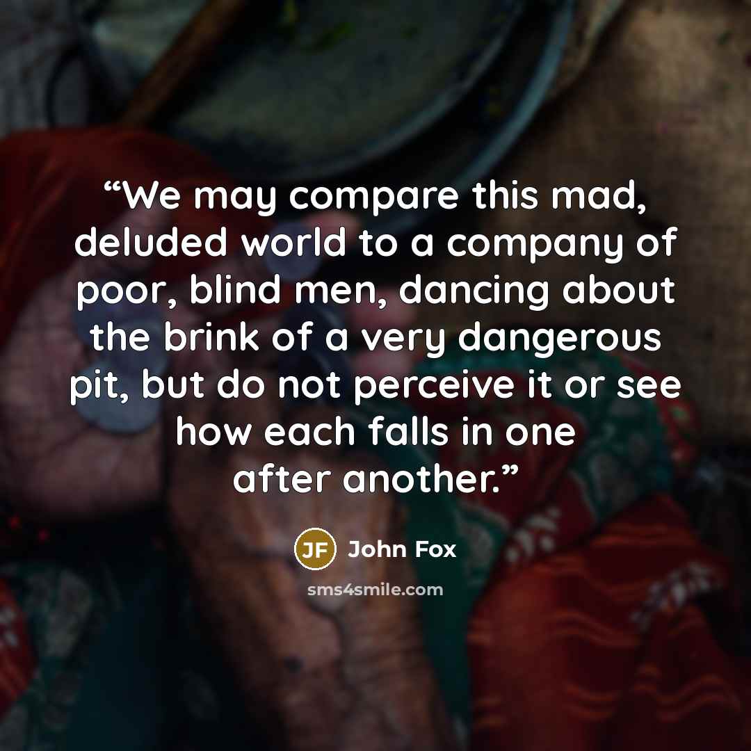 “We may compare this mad, deluded world to a company of poor, blind men, dancing about the brink of a very dangerous pit, but do not perceive it or see how each falls in one after another.” quote by John Fox