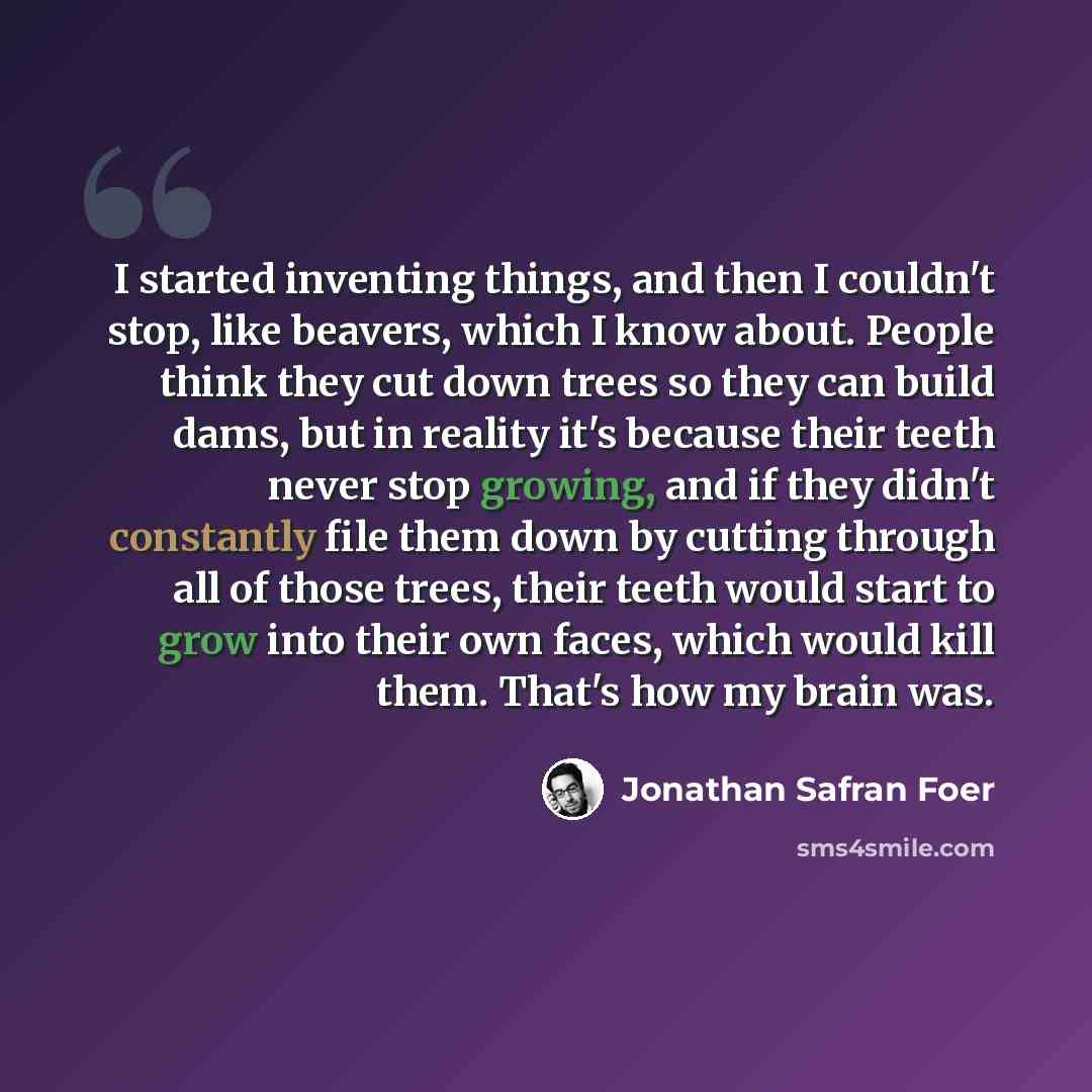“I started inventing things, and then I couldn't stop, like beavers, which I know about. People think they cut down trees so they can build dams, but in reality it's because their teeth never stop growing, and if they didn't constantly file them down by cutting through all of those trees, their…” quote by Jonathan Safran Foer