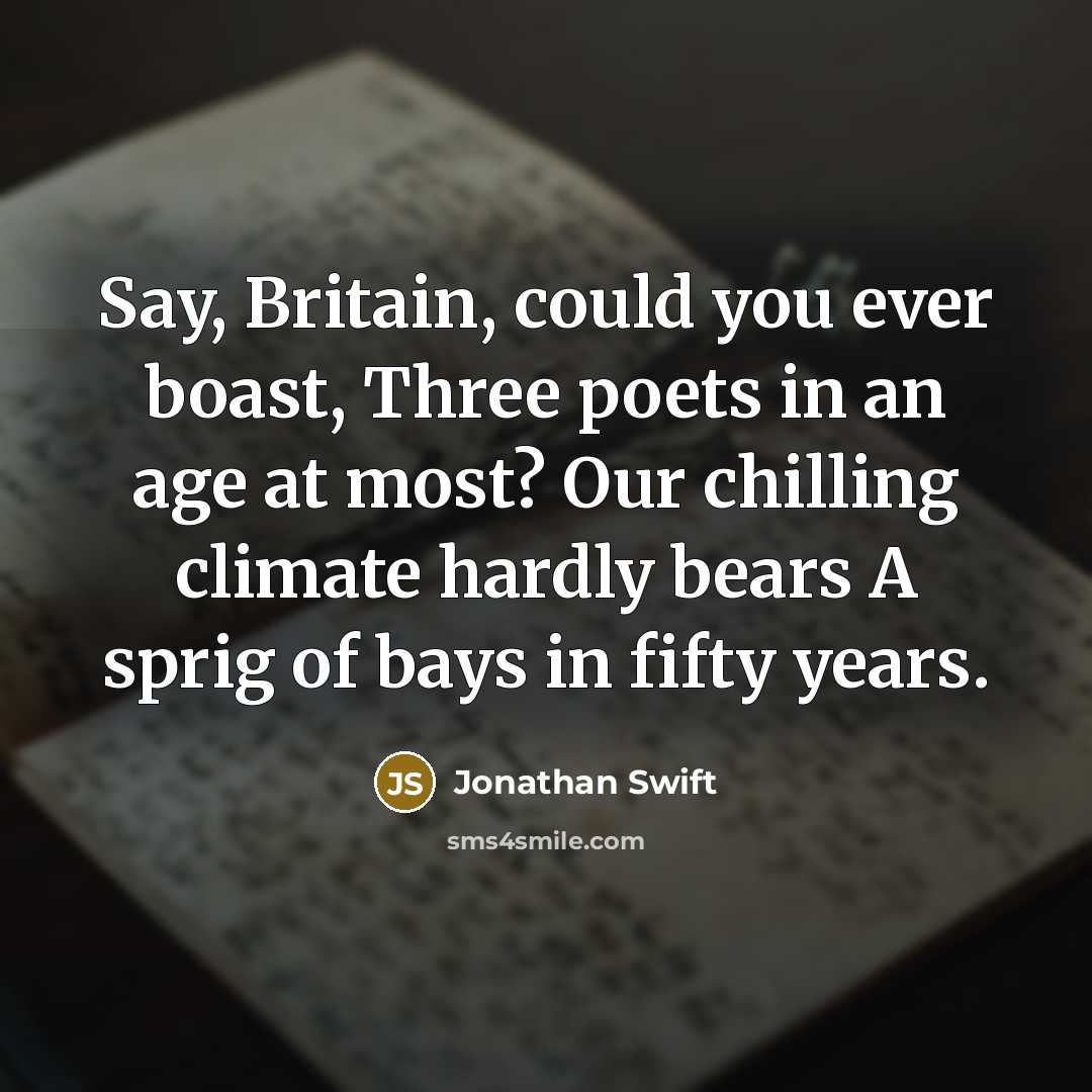 “Say, Britain, could you ever boast, Three poets in an age at most? Our chilling climate hardly bears A sprig of bays in fifty years.” quote by Jonathan Swift