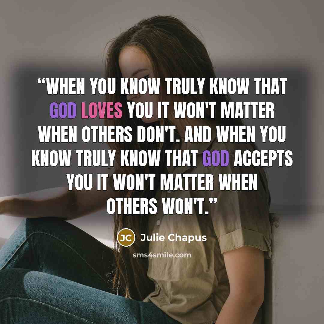 “When you know truly know that God loves you it won't matter when others don't. And when you know truly know that God accepts you it won't matter when others won't.” quote by Julie Chapus