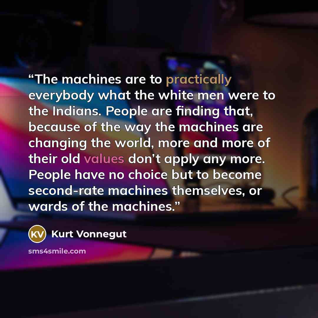 “The machines are to practically everybody what the white men were to the Indians. People are finding that, because of the way the machines are changing the world, more and more of their old values don’t apply any more. People have no choice but to become second-rate machines themselves, or wards…” quote by Kurt Vonnegut