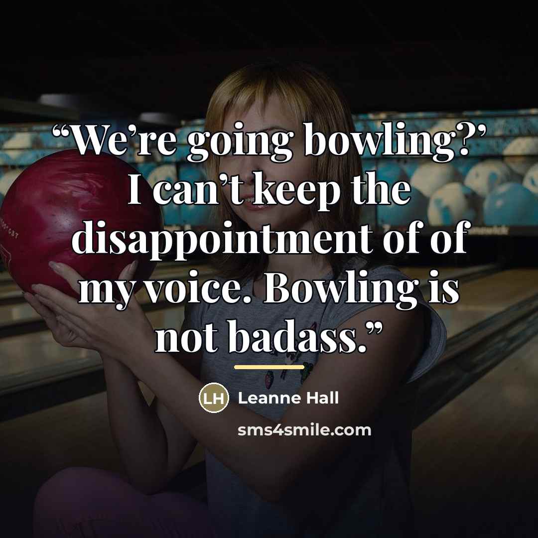 “We’re going bowling?’ I can’t keep the disappointment of of my voice. Bowling is not badass.” quote by Leanne Hall