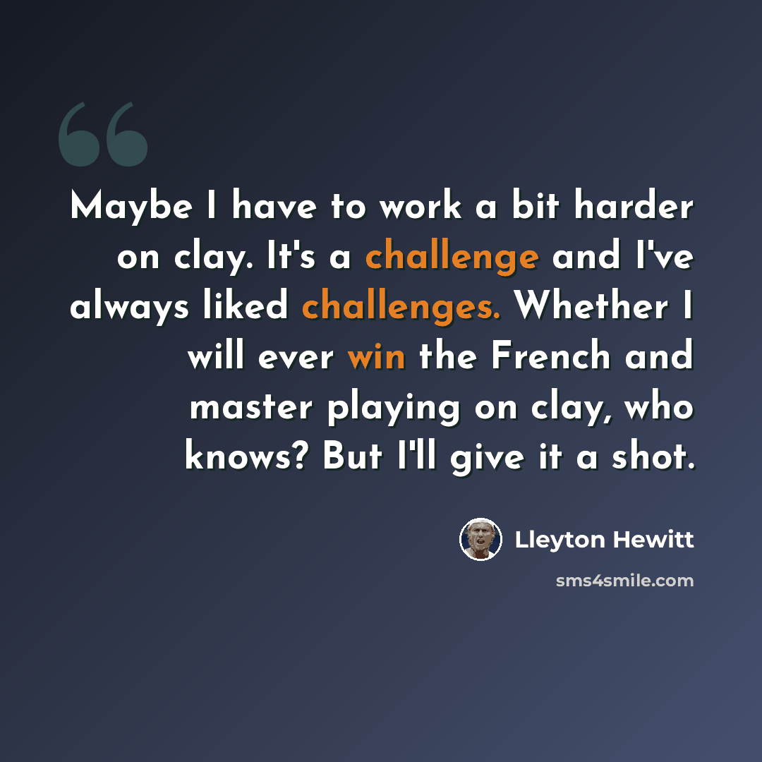 “Maybe I have to work a bit harder on clay. It's a challenge and I've always liked challenges. Whether I will ever win the French and master playing on clay, who knows? But I'll give it a shot.” quote by Lleyton Hewitt