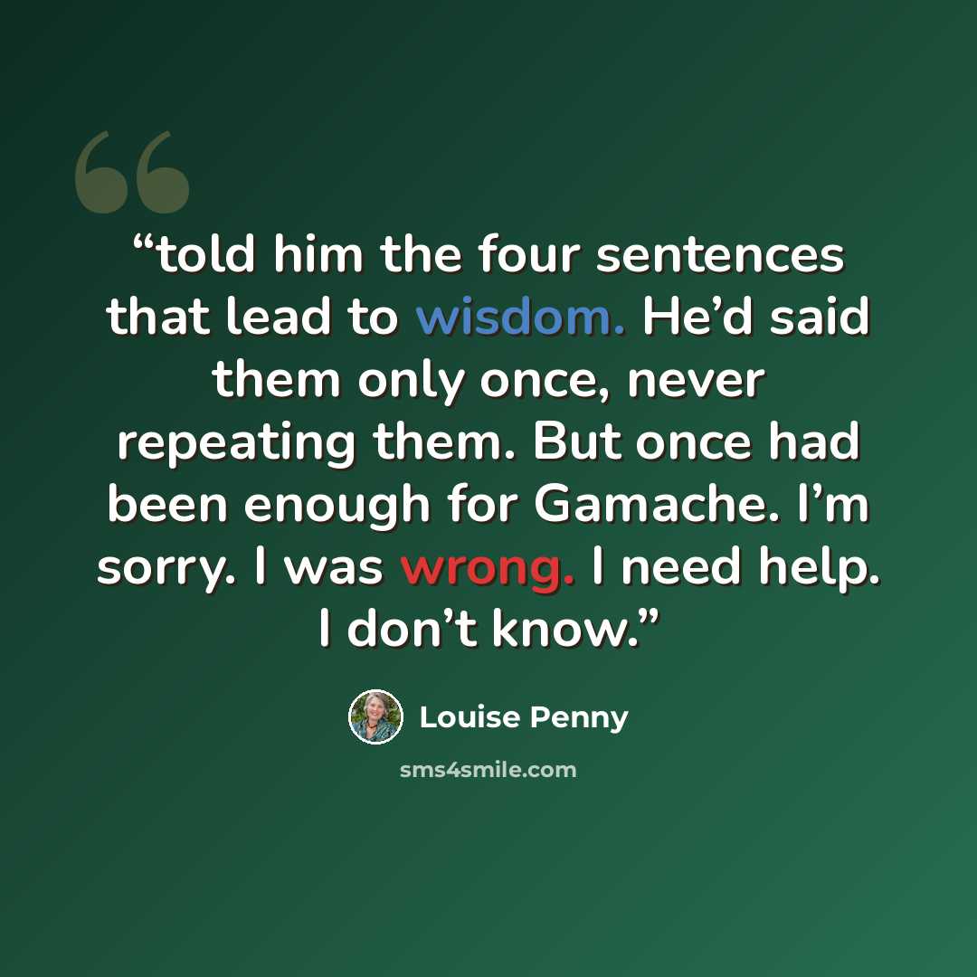 “told him the four sentences that lead to wisdom. He’d said them only once, never repeating them. But once had been enough for Gamache. I’m sorry. I was wrong. I need help. I don’t know.” quote by Louise Penny