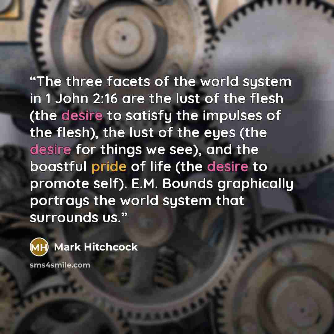 “The three facets of the world system in 1 John 2:16 are the lust of the flesh (the desire to satisfy the impulses of the flesh), the lust of the eyes (the desire for things we see), and the boastful pride of life (the desire to promote self). E.M. Bounds graphically portrays the world system that…” quote by Mark Hitchcock