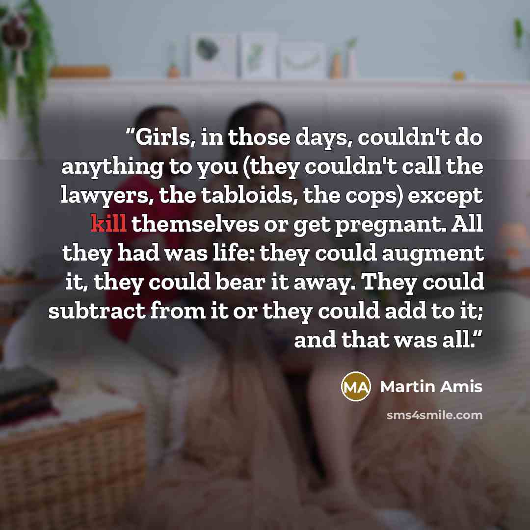 “Girls, in those days, couldn't do anything to you (they couldn't call the lawyers, the tabloids, the cops) except kill themselves or get pregnant. All they had was life: they could augment it, they could bear it away. They could subtract from it or they could add to it; and that was all.” quote by Martin Amis