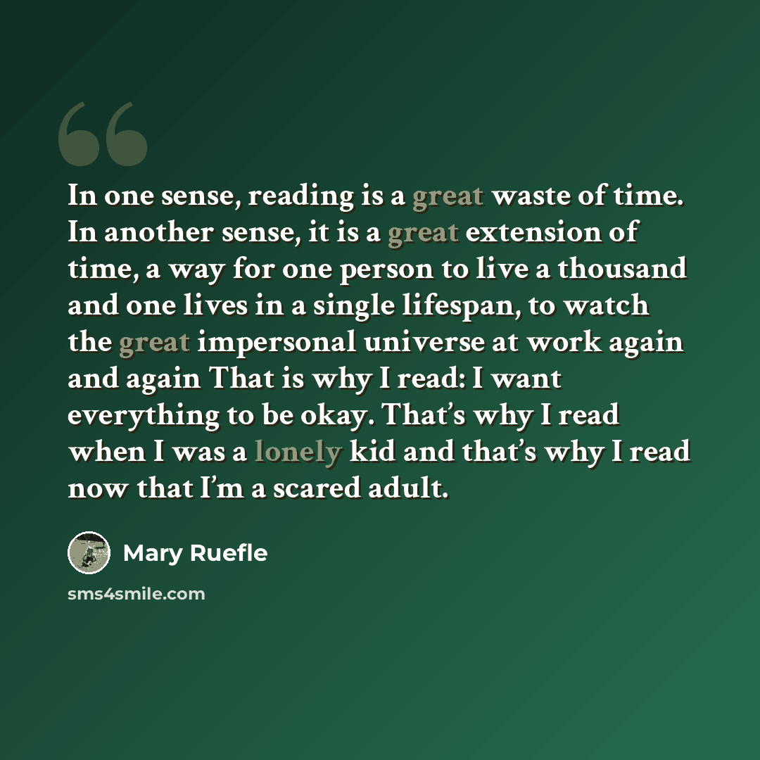 “In one sense, reading is a great waste of time. In another sense, it is a great extension of time, a way for one person to live a thousand and one lives in a single lifespan, to watch the great impersonal universe at work again and again That is why I read: I want everything to be okay. That’s why…” quote by Mary Ruefle