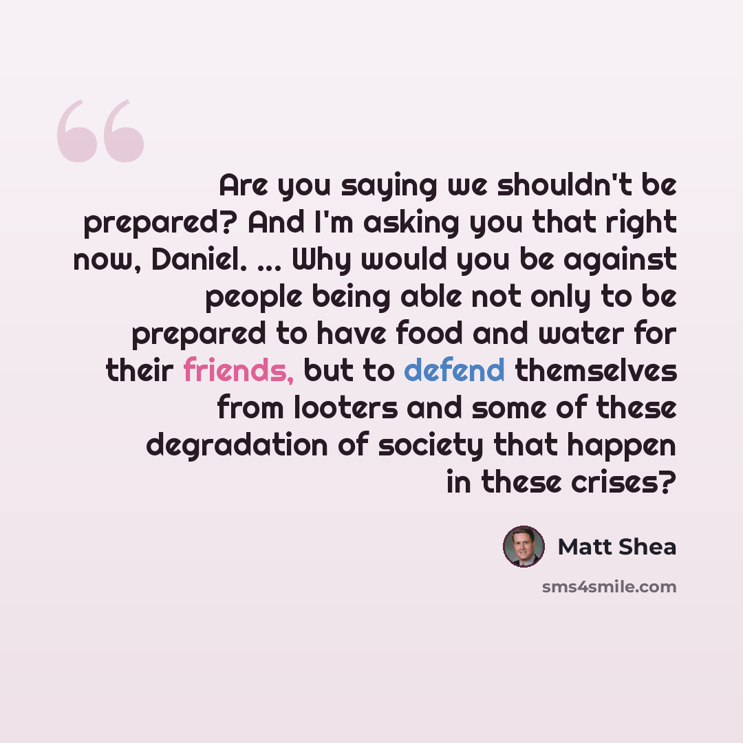“Are you saying we shouldn't be prepared? And I'm asking you that right now, Daniel. ... Why would you be against people being able not only to be prepared to have food and water for their friends, but to defend themselves from looters and some of these degradation of society that happen in these…” quote by Matt Shea