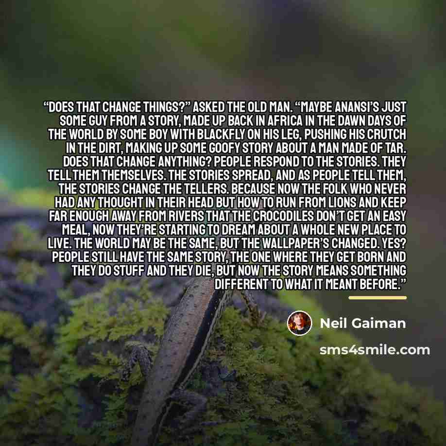 “Does that change things?” asked the old man. “Maybe Anansi’s just some guy from a story, made up back in Africa in the dawn days of the world by some boy with blackfly on his leg, pushing his crutch in the dirt, making up some goofy story about a man made of tar. Does that change anything? People…” quote by Neil Gaiman