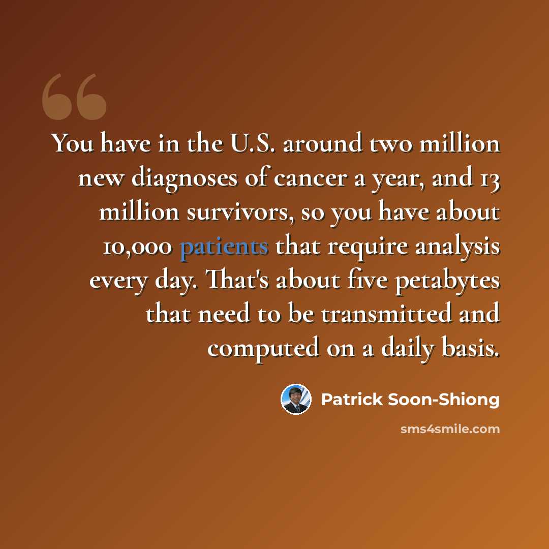 “You have in the U.S. around two million new diagnoses of cancer a year, and 13 million survivors, so you have about 10,000 patients that require analysis every day. That's about five petabytes that need to be transmitted and computed on a daily basis.” quote by Patrick Soon-Shiong