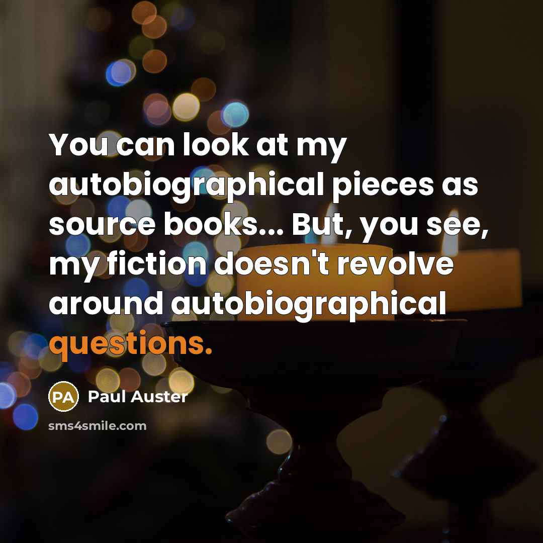 “You can look at my autobiographical pieces as source books... But, you see, my fiction doesn't revolve around autobiographical questions.” quote by Paul Auster