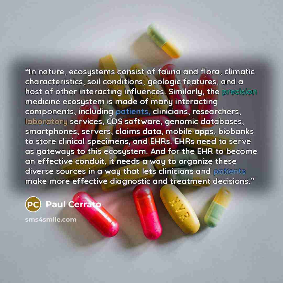 “In nature, ecosystems consist of fauna and flora, climatic characteristics, soil conditions, geologic features, and a host of other interacting influences. Similarly, the precision medicine ecosystem is made of many interacting components, including patients, clinicians, researchers, laboratory…” quote by Paul Cerrato