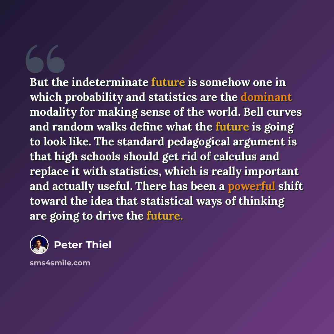 “But the indeterminate future is somehow one in which probability and statistics are the dominant modality for making sense of the world. Bell curves and random walks define what the future is going to look like. The standard pedagogical argument is that high schools should get rid of calculus and…” quote by Peter Thiel