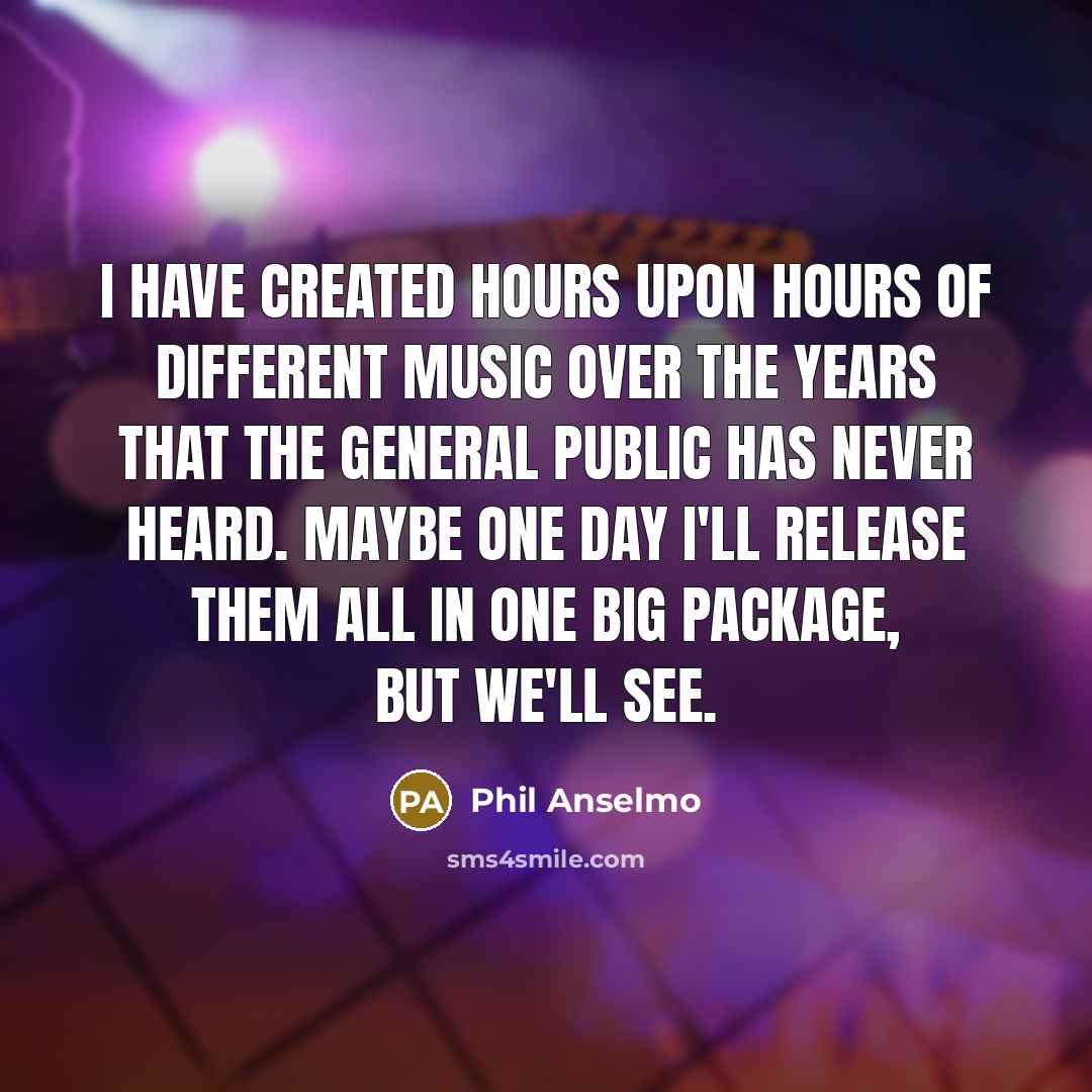 “I have created hours upon hours of different music over the years that the general public has never heard. Maybe one day I'll release them all in one big package, but we'll see.” quote by Phil Anselmo