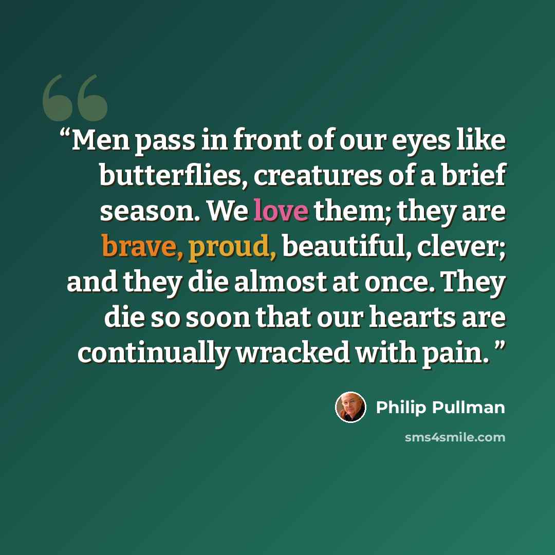 “Men pass in front of our eyes like butterflies, creatures of a brief season. We love them; they are brave, proud, beautiful, clever; and they die almost at once. They die so soon that our hearts are continually wracked with pain.” quote by Philip Pullman