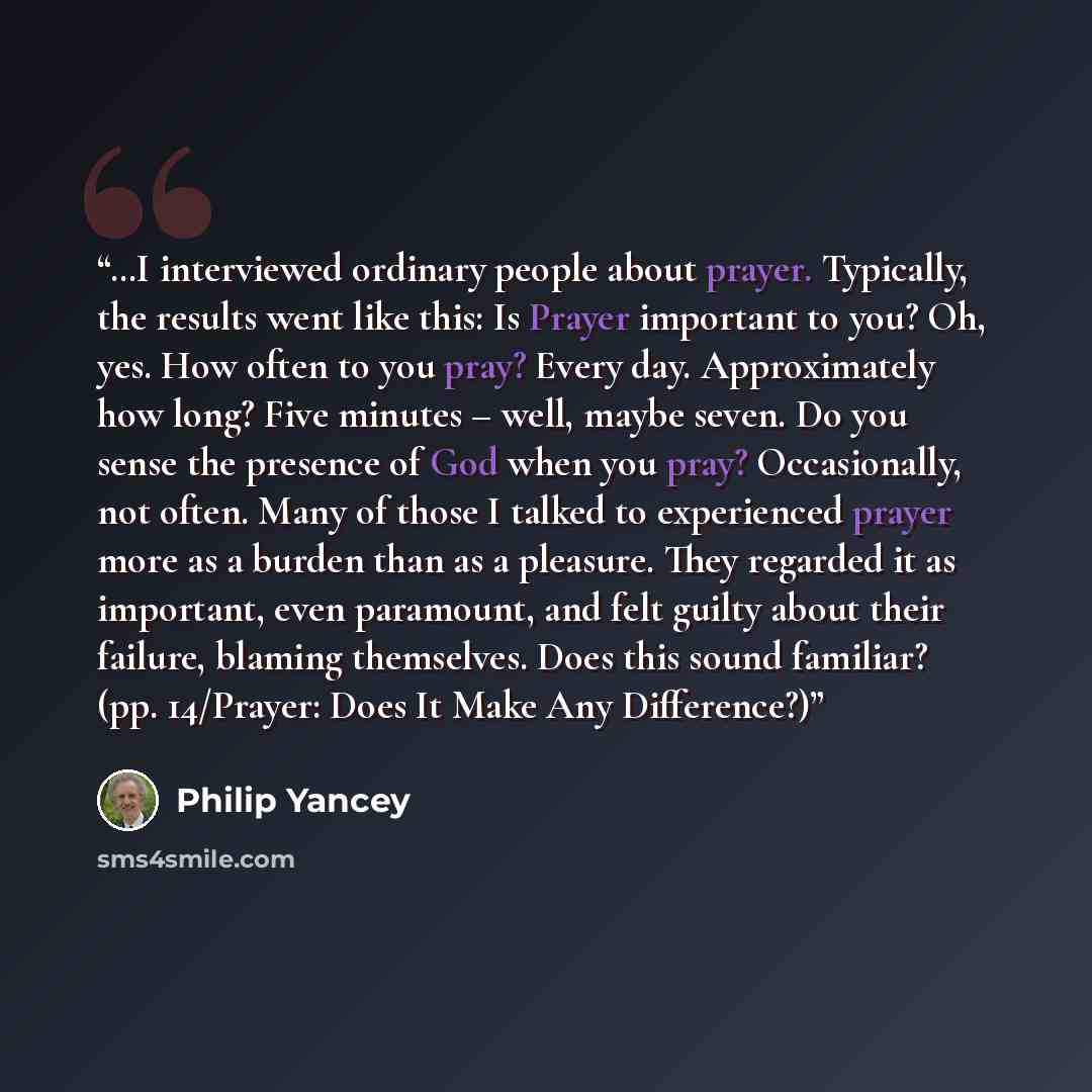 “…I interviewed ordinary people about prayer. Typically, the results went like this: Is Prayer important to you? Oh, yes. How often to you pray? Every day. Approximately how long? Five minutes – well, maybe seven. Do you sense the presence of God when you pray? Occasionally, not often. Many of…” quote by Philip Yancey