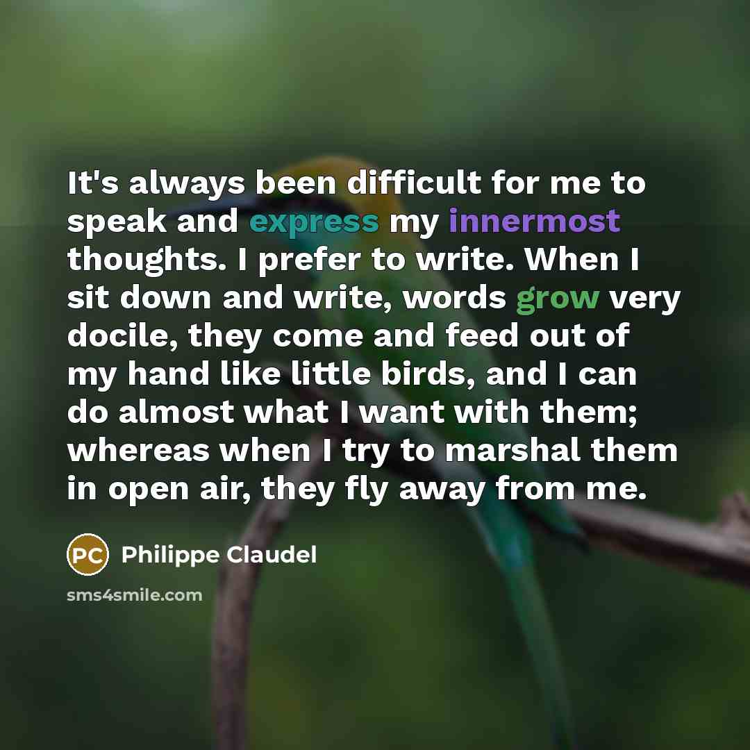 “It's always been difficult for me to speak and express my innermost thoughts. I prefer to write. When I sit down and write, words grow very docile, they come and feed out of my hand like little birds, and I can do almost what I want with them; whereas when I try to marshal them in open air, they…” quote by Philippe Claudel