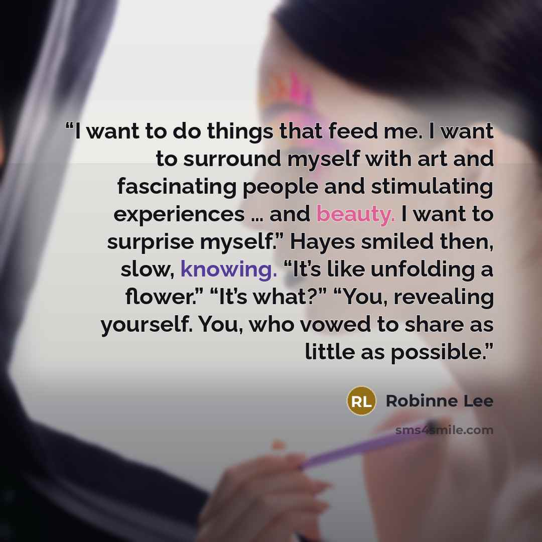 “I want to do things that feed me. I want to surround myself with art and fascinating people and stimulating experiences … and beauty. I want to surprise myself.” Hayes smiled then, slow, knowing. “It’s like unfolding a flower.” “It’s what?” “You, revealing yourself. You, who vowed to share as…” quote by Robinne Lee