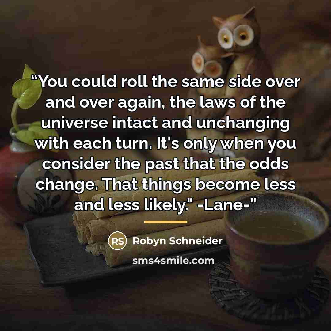 “You could roll the same side over and over again, the laws of the universe intact and unchanging with each turn. It's only when you consider the past that the odds change. That things become less and less likely." -Lane-” quote by Robyn Schneider