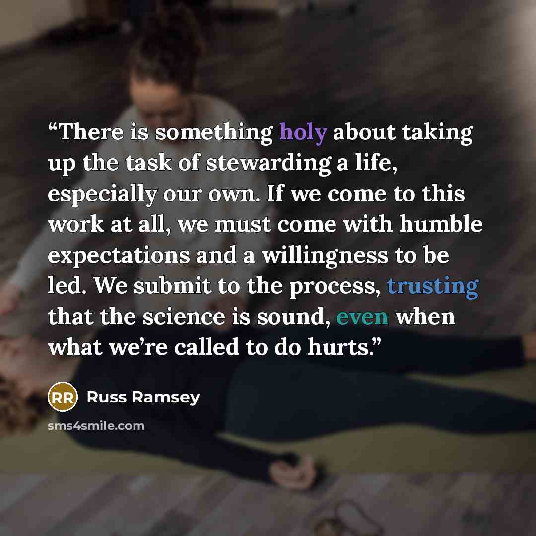 “There is something holy about taking up the task of stewarding a life, especially our own. If we come to this work at all, we must come with humble expectations and a willingness to be led. We submit to the process, trusting that the science is sound, even when what we’re called to do hurts.” quote by Russ Ramsey