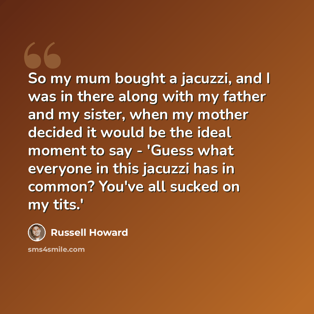 “So my mum bought a jacuzzi, and I was in there along with my father and my sister, when my mother decided it would be the ideal moment to say - 'Guess what everyone in this jacuzzi has in common? You've all sucked on my tits.'” quote by Russell Howard