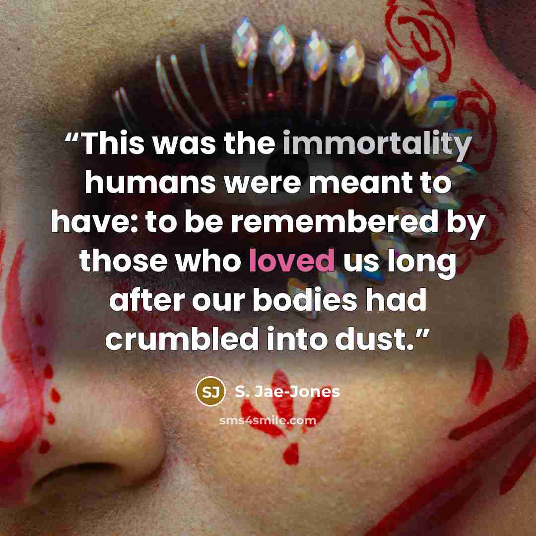 “This was the immortality humans were meant to have: to be remembered by those who loved us long after our bodies had crumbled into dust.” quote by S. Jae-Jones