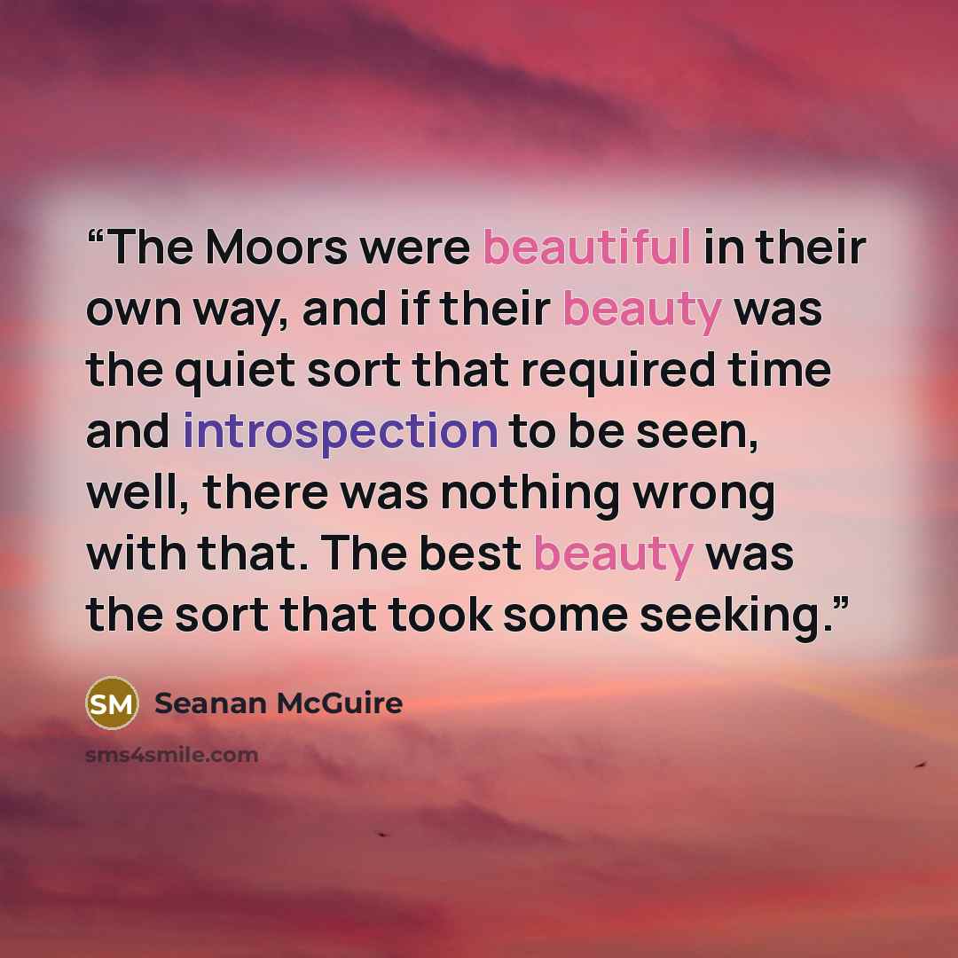 “The Moors were beautiful in their own way, and if their beauty was the quiet sort that required time and introspection to be seen, well, there was nothing wrong with that. The best beauty was the sort that took some seeking.” quote by Seanan McGuire