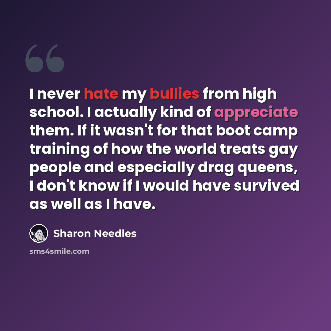 “I never hate my bullies from high school. I actually kind of appreciate them. If it wasn't for that boot camp training of how the world treats gay people and especially drag queens, I don't know if I would have survived as well as I have.” quote by Sharon Needles