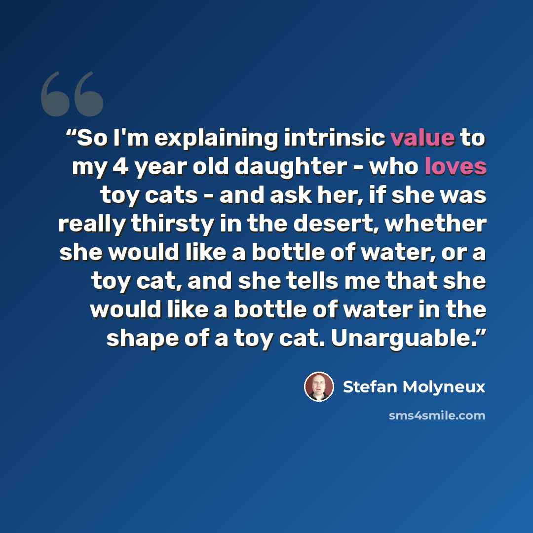 “So I'm explaining intrinsic value to my 4 year old daughter - who loves toy cats - and ask her, if she was really thirsty in the desert, whether she would like a bottle of water, or a toy cat, and she tells me that she would like a bottle of water in the shape of a toy cat. Unarguable.” quote by Stefan Molyneux