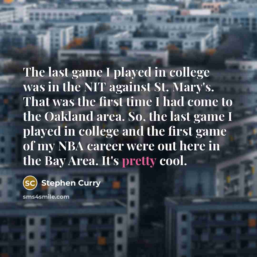 “The last game I played in college was in the NIT against St. Mary's. That was the first time I had come to the Oakland area. So, the last game I played in college and the first game of my NBA career were out here in the Bay Area. It's pretty cool.” quote by Stephen Curry