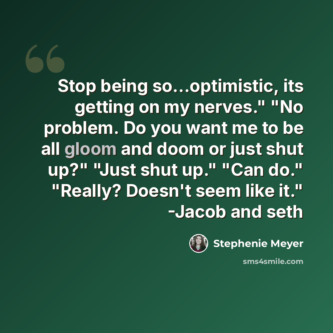 “Stop being so...optimistic, its getting on my nerves." "No problem. Do you want me to be all gloom and doom or just shut up?" "Just shut up." "Can do." "Really? Doesn't seem like it." -Jacob and seth” quote by Stephenie Meyer