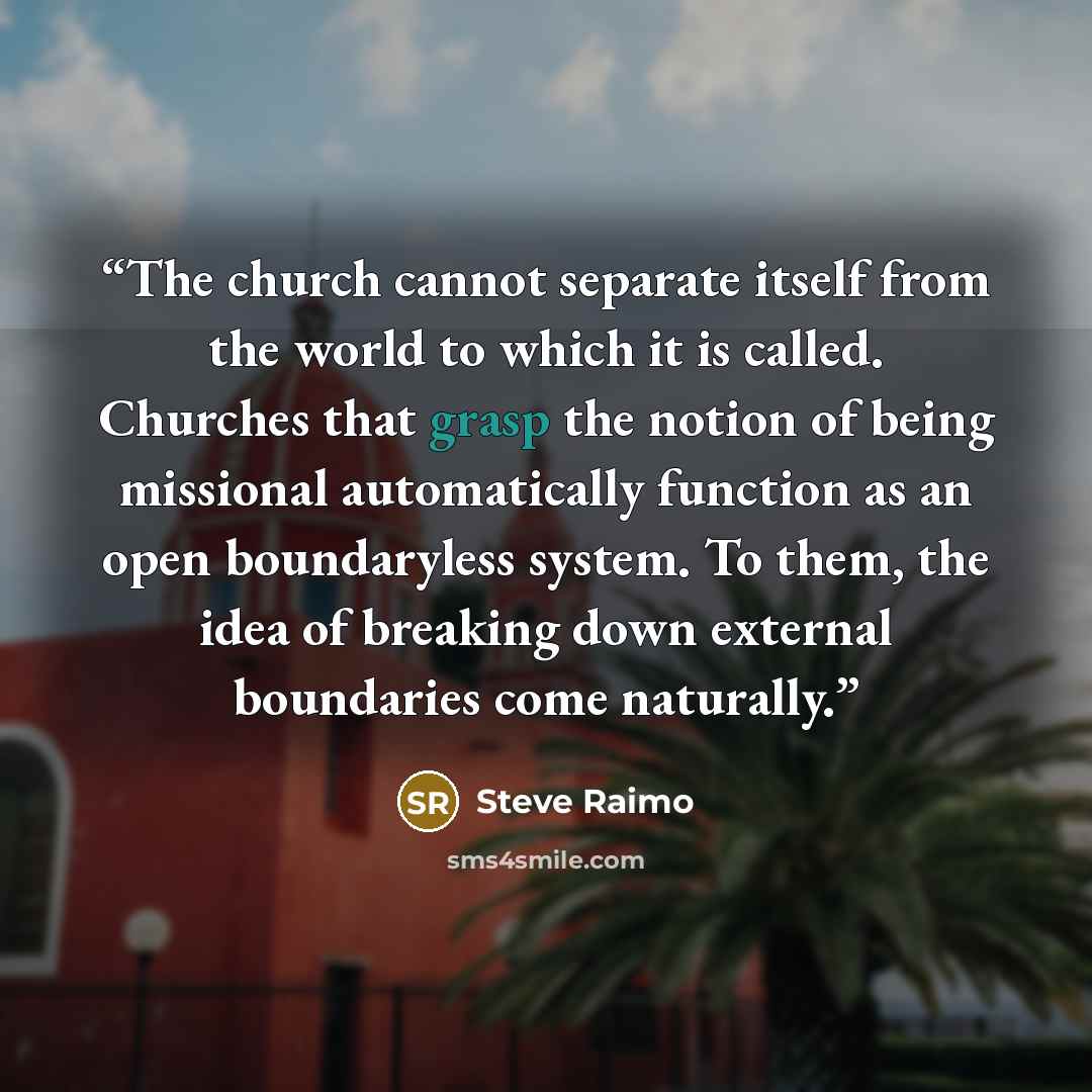 “The church cannot separate itself from the world to which it is called. Churches that grasp the notion of being missional automatically function as an open boundaryless system. To them, the idea of breaking down external boundaries come naturally.” quote by Steve Raimo