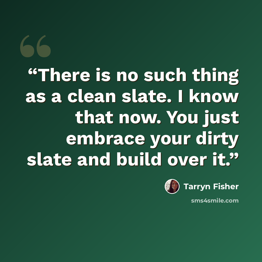 “There is no such thing as a clean slate. I know that now. You just embrace your dirty slate and build over it.” quote by Tarryn Fisher