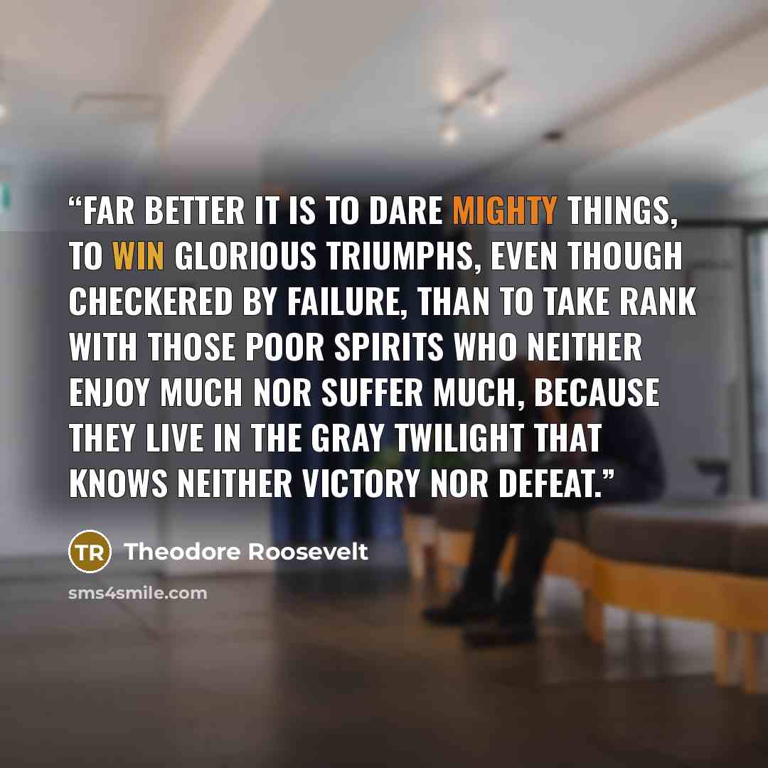 “Far better it is to dare mighty things, to win glorious triumphs, even though checkered by failure, than to take rank with those poor spirits who neither enjoy much nor suffer much, because they live in the gray twilight that knows neither victory nor defeat.” quote by Theodore Roosevelt