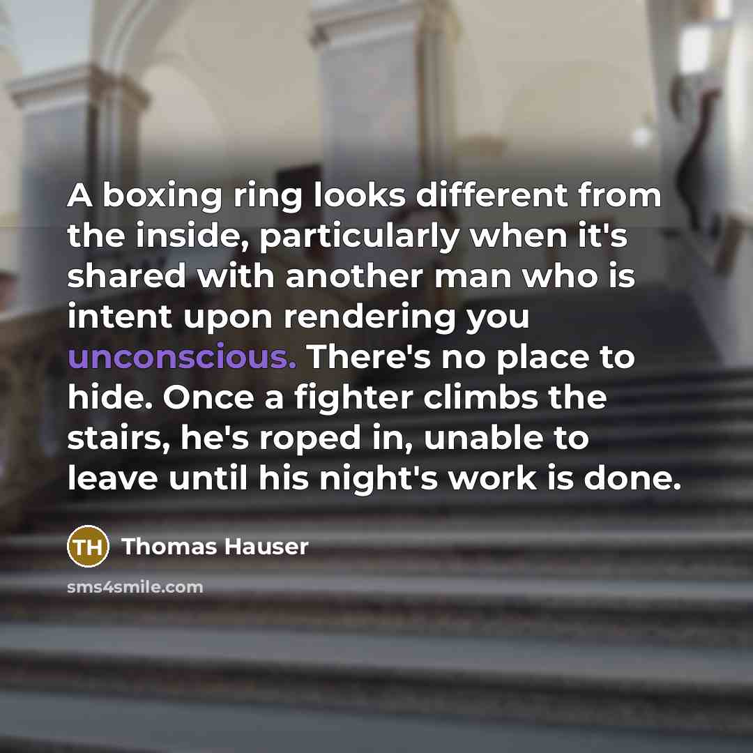 “A boxing ring looks different from the inside, particularly when it's shared with another man who is intent upon rendering you unconscious. There's no place to hide. Once a fighter climbs the stairs, he's roped in, unable to leave until his night's work is done.” quote by Thomas Hauser