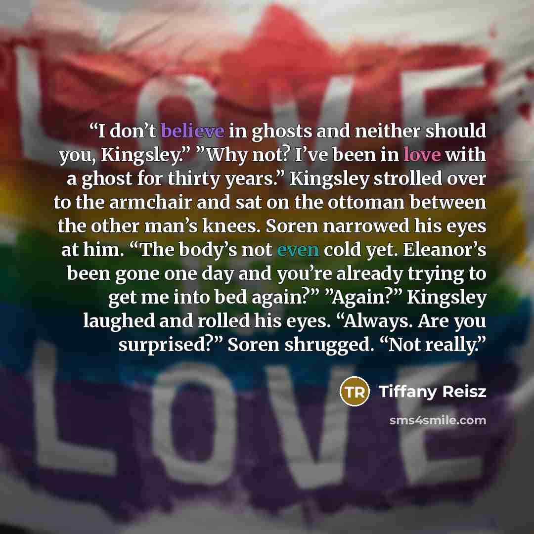 “I don’t believe in ghosts and neither should you, Kingsley.” ”Why not? I’ve been in love with a ghost for thirty years.” Kingsley strolled over to the armchair and sat on the ottoman between the other man’s knees. Soren narrowed his eyes at him. “The body’s not even cold yet. Eleanor’s been gone…” quote by Tiffany Reisz