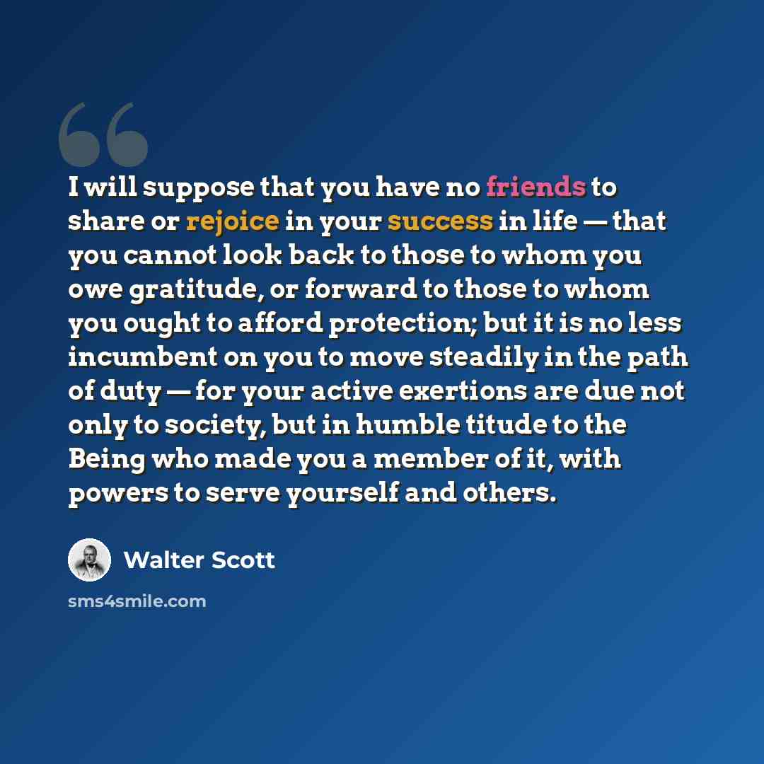 “I will suppose that you have no friends to share or rejoice in your success in life — that you cannot look back to those to whom you owe gratitude, or forward to those to whom you ought to afford protection; but it is no less incumbent on you to move steadily in the path of duty — for your active…” quote by Walter Scott