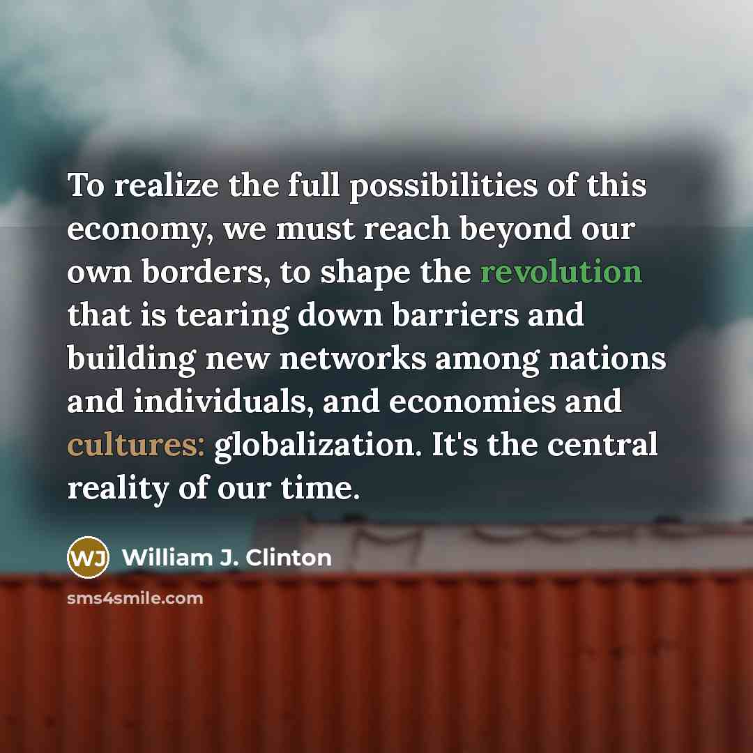 “To realize the full possibilities of this economy, we must reach beyond our own borders, to shape the revolution that is tearing down barriers and building new networks among nations and individuals, and economies and cultures: globalization. It's the central reality of our time.” quote by William J. Clinton