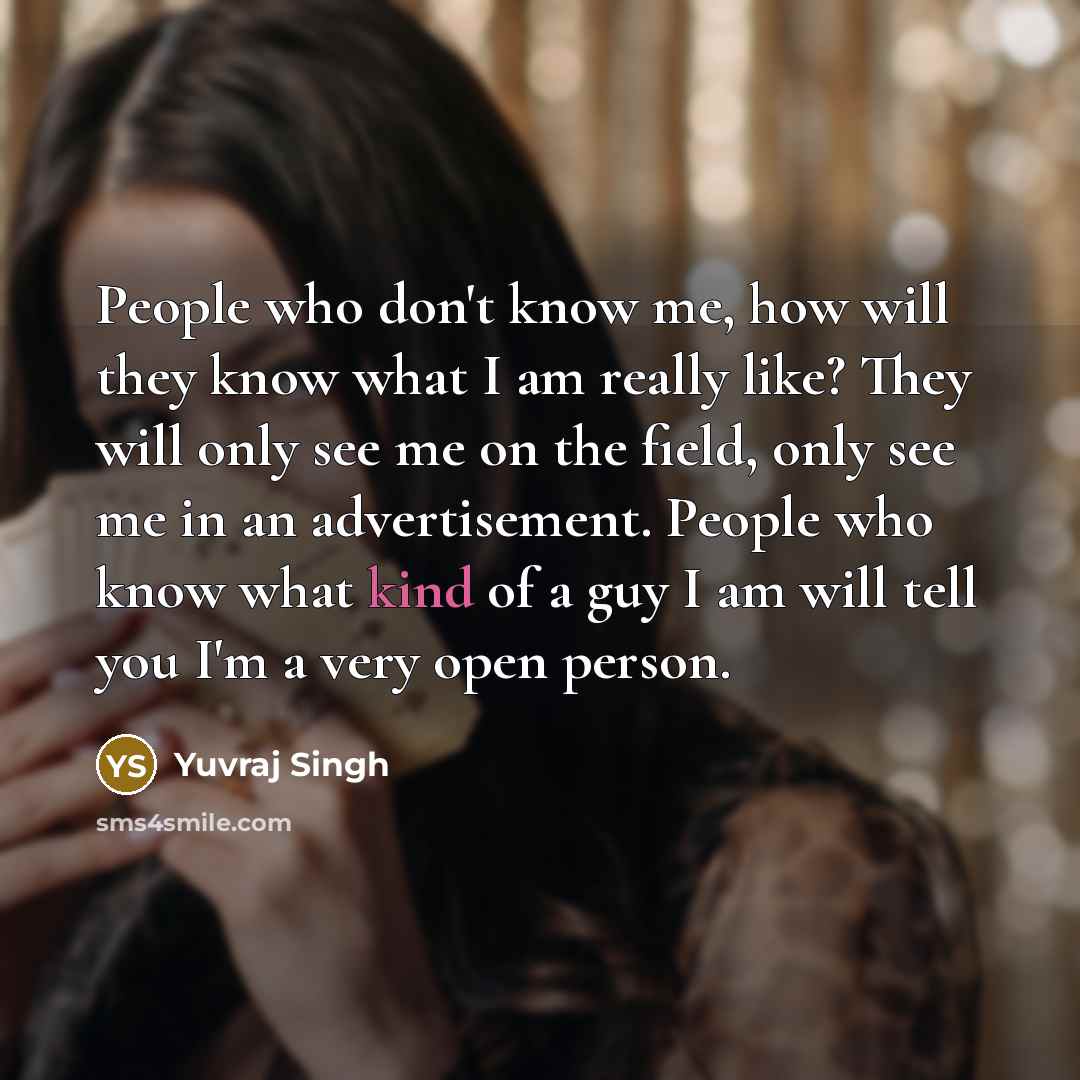 “People who don't know me, how will they know what I am really like? They will only see me on the field, only see me in an advertisement. People who know what kind of a guy I am will tell you I'm a very open person.” quote by Yuvraj Singh