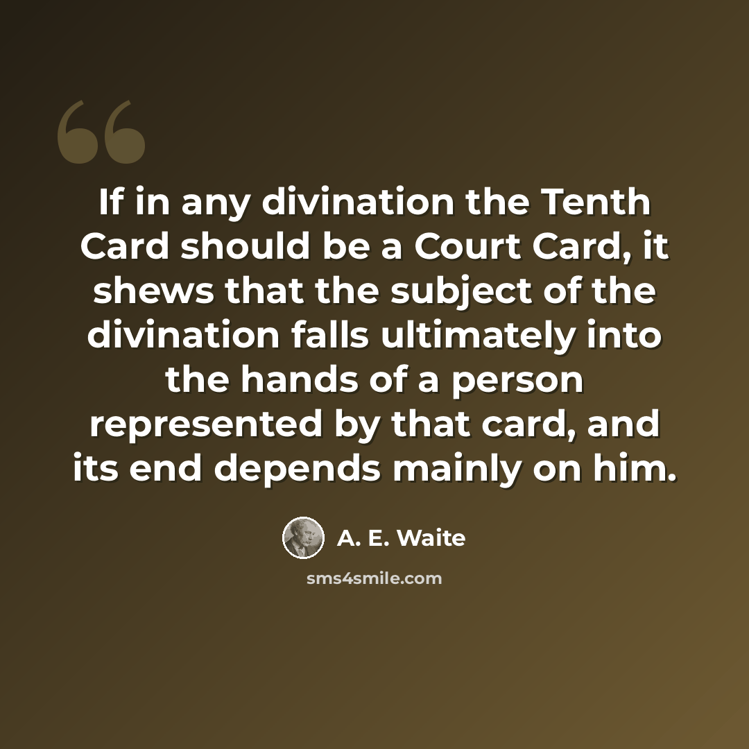 “If in any divination the Tenth Card should be a Court Card, it shews that the subject of the divination falls ultimately into the hands of a person represented by that card, and its end depends mainly on him.” quote by A. E. Waite